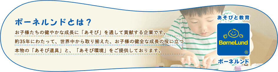 ボーネルンドとは？お子様たちの健やかな成長に「あそび」を通して貢献する企業です。約35年にわたって、世界中から取り揃えた、お子様の健全な成長の役に立つ本物の「あそび道具」と、「あそび環境」をご提供しております。